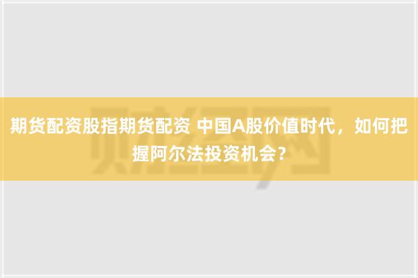 期货配资股指期货配资 中国A股价值时代，如何把握阿尔法投资机会？