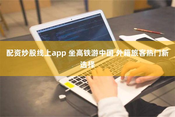 配资炒股线上app 坐高铁游中国 外籍旅客热门新选择