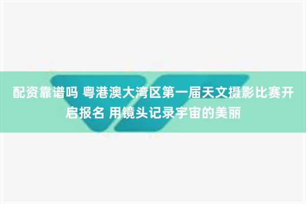 配资靠谱吗 粤港澳大湾区第一届天文摄影比赛开启报名 用镜头记录宇宙的美丽