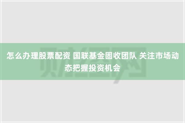 怎么办理股票配资 国联基金固收团队 关注市场动态把握投资机会