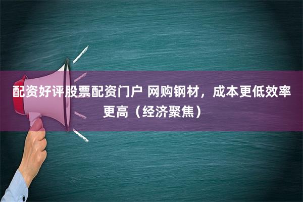 配资好评股票配资门户 网购钢材，成本更低效率更高（经济聚焦）