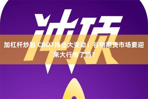 加杠杆炒股 CBOT持仓大变动！谷物期货市场要迎来大行情了吗？