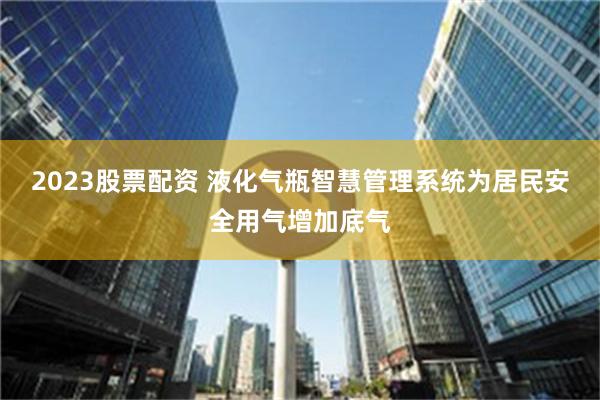 2023股票配资 液化气瓶智慧管理系统为居民安全用气增加底气