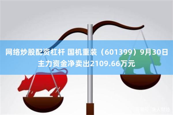 网络炒股配资杠杆 国机重装（601399）9月30日主力资金净卖出2109.66万元