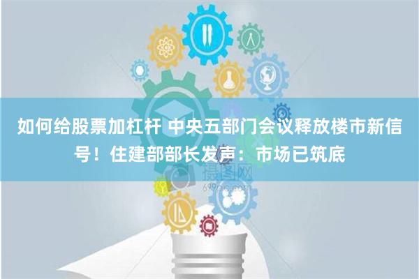 如何给股票加杠杆 中央五部门会议释放楼市新信号！住建部部长发声：市场已筑底