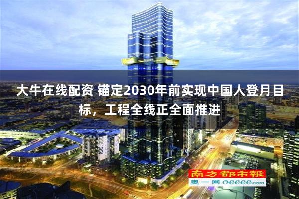 大牛在线配资 锚定2030年前实现中国人登月目标，工程全线正全面推进