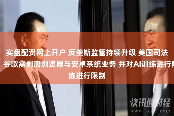 实盘配资网上开户 反垄断监管持续升级 美国司法部：谷歌需剥离浏览器与安卓系统业务 并对AI训练进行限制