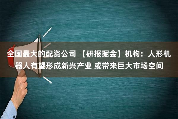 全国最大的配资公司 【研报掘金】机构：人形机器人有望形成新兴产业 或带来巨大市场空间