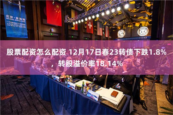 股票配资怎么配资 12月17日春23转债下跌1.8%，转股溢价率18.14%