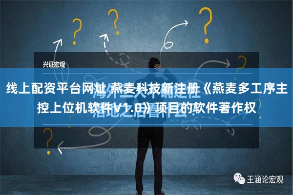 线上配资平台网址 燕麦科技新注册《燕麦多工序主控上位机软件V1.0》项目的软件著作权