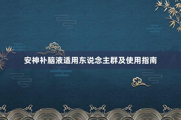 安神补脑液适用东说念主群及使用指南